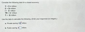 Consider the following data for a closed economy:
Y $14 trillion
C = $9 trillion
I= $1 trillion
TR= $1 trillion
T = $2 trillion
Use the data to calculate the following. (Enter your responses as integers.)
a. Private saving: $4 trillion.
b. Public saving: $ trillion.