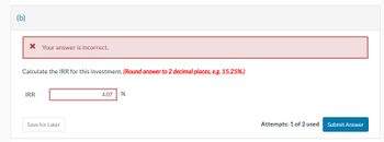 (b)
* Your answer is incorrect.
Calculate the IRR for this investment. (Round answer to 2 decimal places, e.g. 15.25%.)
IRR
Save for Later
4.07 %
Attempts: 1 of 2 used
Submit Answer