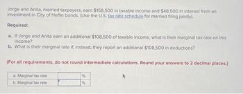 Jorge and Anita, married taxpayers, earn $158,500 in taxable income and $48,500 in interest from an investment in City of Heflin bonds. (Use the U.S. tax rate schedule for married filing jointly).

**Required:**

**a.** If Jorge and Anita earn an additional $108,500 of taxable income, what is their marginal tax rate on this income?

**b.** What is their marginal rate if, instead, they report an additional $108,500 in deductions?

*(For all requirements, do not round intermediate calculations. Round your answers to 2 decimal places.)*

|                   |      |
|-------------------|------|
| a. Marginal tax rate | %    |
| b. Marginal tax rate | %    |

There is no graphical or diagrammatic element present in the text provided. The task primarily involves calculating and identifying marginal tax rates based on additional taxable income and deductions for a married couple filing jointly under the U.S. tax code.