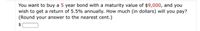You want to buy a 5 year bond with a maturity value of $9,000, and you
wish to get a return of 5.5% annually. How much (in dollars) will you pay?
(Round your answer to the nearest cent.)
