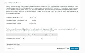 Current Attempt in Progress
Dorothy and her colleague Margaret are having a debate about the nature of their merchandising company's purchasing department
costs. Dorothy believes the purchasing department costs should be considered batch-level costs and allocated to product lines based
on the number of purchase orders used in each area. Margaret believes the costs should be considered unit-level costs because the
volume of units needed drives the amount of purchasing. Data for both cost drivers, along with total purchasing department costs for
the company, is as follows.
Purchasing department costs
Budgeted number of purchase orders
Budgeted number of units
Purchasing cost allocated $
eTextbook and Media
$4,021,500
The first product line requires 50 purchase orders this year in order to purchase 28,000 units. How much purchasing cost would be
allocated to this line under the (a) batch-level assumption and (b) unit-level assumption?
Save for Later
38,300
26,810,000
(a) Batch-level
$
(b) Unit-level
Attempts: 0 of 4 used
Submit Answer