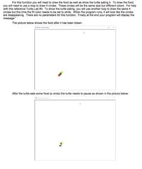 For this function you will need to draw the food as well as show the turtle eating it. To draw the food,
you will need to use a loop to draw 4 circles. These circles will be the same size but different colors. For help
with this reference Turtle Lab #3. To show the turtle eating, you will use another loop to draw the same 4
circles but this time the fill color needs to be set to white. When the program runs, it will look like the circles
are disappearing. There are no parameters for this function. Finally at the end your program will display the
message "
The picture below shows the food after it has been drawn.
pyhon Turte Graphics
After the turtle eats some food (a circle) the turtle needs to pause as shown in the picture below:
yhon Turte Graphis
