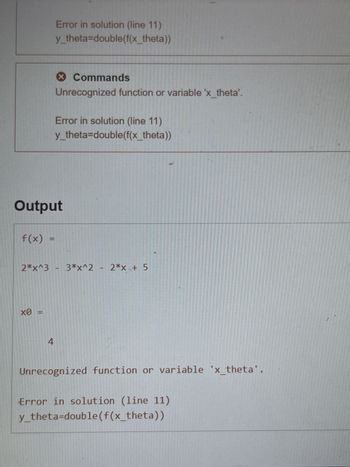 f(x)
Error in solution (line 11)
y_theta=double(f(x_theta))
Output
х0
Commands
Unrecognized function or variable 'x_theta'.
4
Error in solution (line 11)
y_theta=double(f(x_theta))
2*x^3 - 3*x^2 - 2*x + 5
Unrecognized function or variable 'x_theta
Error in solution (line 11)
y_theta=double(f(x_theta))