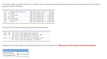 Car Armour sells car wash cleaners. Car Armour uses a perpetual inventory system and made purchases and sales of a particular
product in 2023 as follows:
Jan. 1 Beginning inventory
Jan. 10 Sold
Mar. 7 Purchased
Mar. 15 Sold
July 28 Purchased
Oct. 3 Purchased
Oct. 5 Sold
130 units @ $ 7.10 = $
60 units @ $15.60 =
310 units @ $ 6.40 =
120 units @ $15.60 =
560 units @ $ 6.20 =
923.00
936.00
1,984.00
1,872.00
3,472.00
510 units @ $ 6.10 =
3,111.00
690 units @ $15.60 = 10,764.00
Assume that Car Armour specifically sold the following units:
Oct. 5: 215
Jan. 10: 60 units from beginning inventory
Mar. 15: 30 units from beginning inventory, and
90 units from the March 7 purchase
units from the July 28 purchase, and
475 units from the October 3 purchase
Ending inventory
Cost of goods sold
Calculate cost to be assigned to ending inventory and cost of goods sold. (Round your final answers to 2 decimal places.)