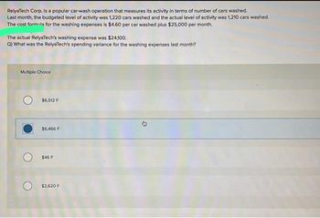 RelyaTech Corp. is a popular car-wash operation that measures its activity in terms of number of cars washed.
Last month, the budgeted level of activity was 1,220 cars washed and the actual level of activity was 1,210 cars washed.
The cost formula for the washing expenses is $4.60 per car washed plus $25,000 per month.
The actual RelyaTech's washing expense was $24,100.
Q) What was the RelyaTech's spending variance for the washing expenses last month?
Multiple Choice
Jamai
$6,512 F
$6,466 F
$46 F
O $2,620 F