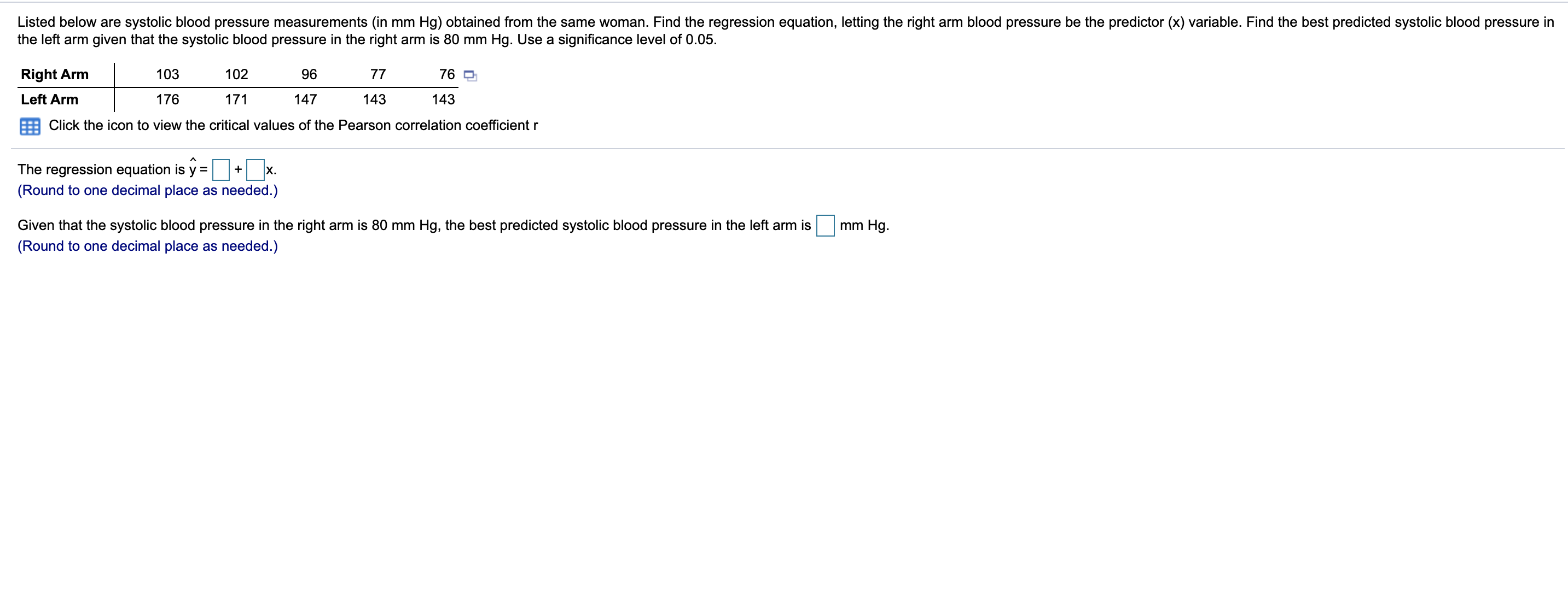 Listed below are systolic blood pressure measurements (in mm Hg) obtained from the same woman. Find the regression equation, letting the right arm blood pressure be the predictor (x) variable. Find the best predicted systolic blood pressure in
the left arm given that the systolic blood pressure in the right arm is 80 mm Hg. Use a significance level of 0.05.
Right Arm
103
102
96
77
76 9
Left Arm
176
171
147
143
143
Click the icon to view the critical values of the Pearson correlation coefficient r
The regression equation is y =
X.
(Round to one decimal place as needed.)
Given that the systolic blood pressure in the right arm is 80 mm Hg, the best predicted systolic blood pressure in the left arm is
(Round to one decimal place as needed.)
mm Hg.
