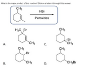 What is the major product of this reaction? Click on a letter A through D to answer.
CH3
HBr
Peroxides
H3C Br
CH3
Br
CH3
`CH3
А.
C.
CH3
ÇH3
Br
CH3
`CH2Br
В.
D.
