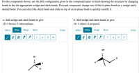 For the compounds shown, use the R/S configuration given in the compound name to finish drawing the structure by changing
bonds to the the appropriate wedge-and-dash bonds. For each compound, change two of the in-plane bonds to a wedge and a
dashed bond. You can select the chiral bond and click on top of an in-plane bond to quickly modify it.
a. Add wedge-and-dash bonds to give
b. Add wedge-and-dash bonds to give
(S)-1-bromo-1-chloroethane.
|(S)-1-chloro-2-propanol.
Select Draw
Rings
Rings
More
Erase
Select
Draw
More
Erase
CI
Br
CI
он
Br
H
