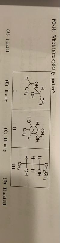 PQ-18. Which is/are optically inactive?
CH3
H.
CH,CH3
H HOH
H.
CH3
HO
TH.
CH3
OH
OH
H H
HO
CH3
H FOH
CH3
II
III
(A) I and II
(B) П only
(C) III only
(D) II and III
