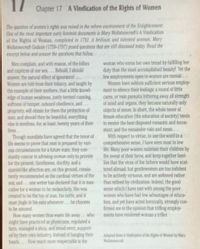17 Chapter 17 A Vindication of the Rights of Women
The question of women's rights was raised in the reform environment of the Enlightenment.
One of the most important early feminist documents is Mary Wollstonecraft's A Vindication
ol the Rights of Woman, completed in 1792. A brilliant and talented woman, Mary
Wollstonecraft Godcin (1759-1797) posed questions that are still discussed today. Read the
excerpt below and answer the questions that follow
Men complain, and with reason, of the follies
and caprices of our sex...Behold, I should
answer, the natural effect of ignorance!..
Women are told from their infancy, and taught by
the example of their mothers, that a little knowl-
edge of human weakness, justly termed cunning,
softness of temper, outward obedience, and...
propriety, will obtain for them the protection of
man; and should they be beautiful, everything
else is needless, for, at least, twenty years of their
lives....
Though moralists have agreed that the tenor of
ife seems to prove that man is prepared by vari-
Ous circumstances for a future state, they con-
stantly concur in advising woman only to provide
for the present. Gentleness, docility, and a
spanie-Hike affection are, on this ground, consis-
tently recommended as the cardinal virtues of the
sex, and ...one writer has declared that it is mas-
culine for a woman to be melancholy. She was
created to be the toy of man, his rattle, and it
must jingle in his ears whenever...he chooses
to be amused.
How many women thus waste life away..who
might have practiced as physiclans, regulated a
farm, managed a shop, and stood erect, support-
ed by their own industry, instead of hanging their
heads.... How much more respectable is the
woman who earns her own bread by fulfilling her
duty than the most accomplished beauty! Yet the
few employments open to women are menial....
Women have seldom sufficient serious employ-
ment to silence their feelings; a round of little
cares, or vain pursults frittering away all strength
of mind and organs, they become naturally only
objects of sense. In short, the whole tenor of
female education (the education of soclety) tends
to render the best disposed romantic and incon-
stant; and the remainder vain and mean....
With respect to virtue, to use the word In a
comprehensive sense, I have seen most in low
life. Many poor women maintain their children by
the sweat of their brow, and keep together fami-
lies that the vices of the fathers would have scat-
tered abroad; but gentlewomen are too indolent
to be actively virtuous, and are softened rather
than refined by civilization, Indeed, the good
sense which I have met with among the p0or
women who have had few advantages of educa-
tion, and yet have acted herolcally, strongly con-
firmed me in the opinion that trifling employ-
ments have rendered woman a trifler.
Adapted from A Vindication of the Rights of Woman by Mary
Wollstonecrat.
