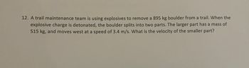 12. A trail maintenance team is using explosives to remove a 895 kg boulder from a trail. When the
explosive charge is detonated, the boulder splits into two parts. The larger part has a mass of
515 kg, and moves west at a speed of 3.4 m/s. What is the velocity of the smaller part?