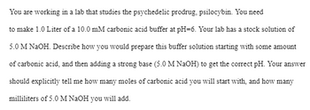 You are working in a lab that studies the psychedelic prodrug, psilocybin. You need
to make 1.0 Liter of a 10.0 mM carbonic acid buffer at pH-6. Your lab has a stock solution of
5.0 M NaOH. Describe how you would prepare this buffer solution starting with some amount
of carbonic acid, and then adding a strong base (5.0 M NaOH) to get the correct pH. Your answer
should explicitly tell me how many moles of carbonic acid you will start with, and how many
milliliters of 5.0 M NaOH you will add.