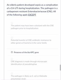 An elderly patient developed sepsis as a complication
of a CA-UTI during hospitalization. The pathogen is a
carbapenem resistant Enterobacteriaceae (CRE). All
of the following apply EXCEPT
The patient may have been colonized with the CRE
pathogen prior to hospitalization
Potential transfer of CRE antibiotic resistance to
other genera of bacteria in the same family
Presence of the bla KPC gene
CRE diagnosis is made through microscopic
identificaiton of pseudohyphae
The pathogen is likely an E. coli or Klebsiella
pneumoniae strain
