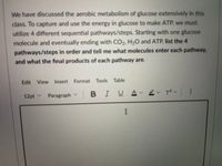 We have discussed the aerobic metabolism of glucose extensively in this
class. To capture and use the energy in glucose to make ATP, we must
utilize 4 different sequential pathways/steps. Starting with one glucose
molecule and eventually ending with CO, H;O and ATP, list the 4
pathways/steps in order and tell me what molecules enter each pathway,
and what the final products of each pathway are.
Edit View Insert Format Tools Table
12pt v
Paragraph v
BIUAv ev Tov :
I
