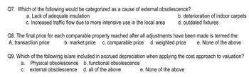 Q7. Which of the following would be categorized as a cause of external obsolescence?
a. Lack of adequate insulation
c. Increased traffic flow due to more intensive use in the local area
b. deterioration of indoor carpets
d. outdated fixtures
Q8. The final price for each comparable property reached after all adjustments have been made is termed the:
A, transaction price b. market price c. comparable price d. weighted price e. None of the above
Q9. Which of the following is/are included in accrued depreciation when applying the cost approach to valuation?
a. Physical obsolescence b. functional obsolescence
c. external obsolescence
d. all of the above
e. None of the above