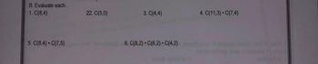 Certainly! The provided image seems to contain a list of combination (binomial coefficient) problems under a section titled "B. Evaluate each".

Here is the transcribed text from the image:

---

**B. Evaluate each.**

1. C(8,4)
2. C(5,0)
3. C(4,4)
4. C(11,3) • C(7,4)
5. C(8,4) • C(7,5)
6. C(8,2) • C(6,2) • C(4,2)

---

These are mathematical problems involving binomial coefficients, commonly read as "n choose k", which represent the number of ways to choose k items from n items without regard to the order of selection. 

For example:
- **C(8,4)** represents the number of combinations to choose 4 items from 8.
- **C(5,0)** represents the number of ways to choose 0 items from 5 (which is always 1 by definition).
- **C(4,4)** represents the number of ways to choose 4 items from 4 (also 1 by definition).

In the cases where combinations are multiplied:
- **C(11,3) • C(7,4)** represents the product of the number of ways to choose 3 items from 11, and the number of ways to choose 4 items from 7.
- **C(8,4) • C(7,5)** is the product of combinations choosing 4 out of 8 and 5 out of 7 respectively.
- **C(8,2) • C(6,2) • C(4,2)** is the product of combinations choosing 2 out of 8, 2 out of 6, and 2 out of 4 respectively.

Remember, the binomial coefficient is calculated using the formula:

\[ C(n, k) = \frac{n!}{k!(n-k)!} \]

Where \( n \) is the total number of items, \( k \) is the number of items to choose, and \( ! \) denotes factorial (the product of all positive integers up to that number).