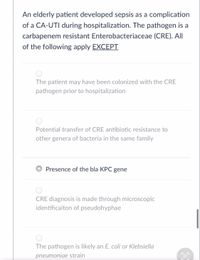 An elderly patient developed sepsis as a complication
of a CA-UTI during hospitalization. The pathogen is a
carbapenem resistant Enterobacteriaceae (CRE). AIl
of the following apply EXCEPTI
The patient may have been colonized with the CRE
pathogen prior to hospitalization
Potential transfer of CRE antibiotic resistance to
other genera of bacteria in the same family
Presence of the bla KPC gene
CRE diagnosis is made through microscopic
identificaiton of pseudohyphae
The pathogen is likely an E. coli or Klebsiella
pneumoniae strain
