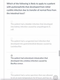 Which of the following is likely to apply to a patient
with pyelonephritis that developed from initial
cystitis infection due to transfer of normal flora from
the intestinal tract?
The patient had a bladder infection that developed
into kidney infection caused by uropathogenic E.
coli
The patient had a urogenital tract infection that
developed into gastrointestinal disease caused by
Lactobacillus
The patient had enterotoxin intoxication that
developed into a kidney infection caused by
Bacillus cereus
The patient had a urine specimen that was allowed
to sit at room temperature for 8 hours and has no E
