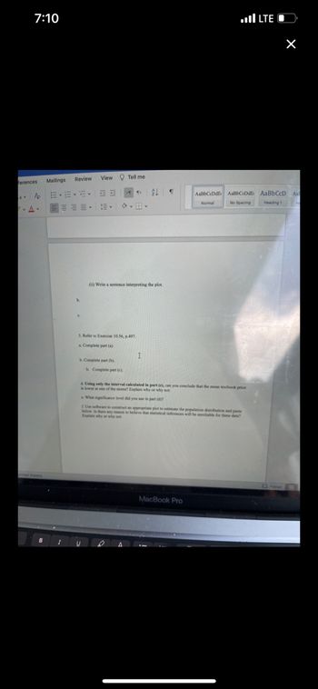 Certainly! Below is the transcription of the provided text formatted for an educational website.

---

### Statistical Analysis Exercise

#### Instructions:
1. **Write a sentence interpreting the plot.**
   - a.
   - b.
   - c.

2. **Refer to Exercise 10.56, p.497.**
   - a. Complete part (a).
   - b. Complete part (b).
   - c. Complete part (c).

3. **Using only the interval calculated in part (c), can you conclude that the mean textbook price is lower at one of the stores? Explain why or why not.**

4. **What significance level did you use in part (d)?**

5. **Use software to construct an appropriate plot to estimate the population distribution and paste below. Is there any reason to believe that statistical inferences will be unreliable for these data? Explain why or why not.**

---

This set of exercises is designed to guide students through interpreting statistical plots, completing specific statistical exercises, making inferences based on calculated intervals, and utilizing software tools to visualize data distributions. Each step builds upon the previous one to develop a comprehensive understanding of statistical analysis techniques.

For further reference and to access the related exercises, please refer to your textbook, exercise 10.56 found on page 497.