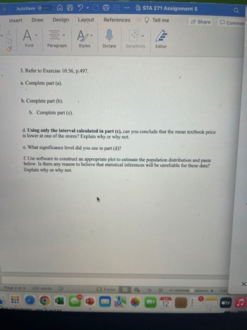 ### STA 271: Assignment 5

**3. Refer to Exercise 10.56, p.497.**

   a. Complete part (a).

   b. Complete part (b).

   c. Complete part (c).

   d. **Using only the interval calculated in part (c)**, can you conclude that the mean textbook price is lower at one of the stores? Explain why or why not.

   e. What significance level did you use in part (d)?

   f. Use software to construct an appropriate plot to estimate the population distribution and paste below. Is there any reason to believe that statistical inferences will be unreliable for these data? Explain why or why not.
