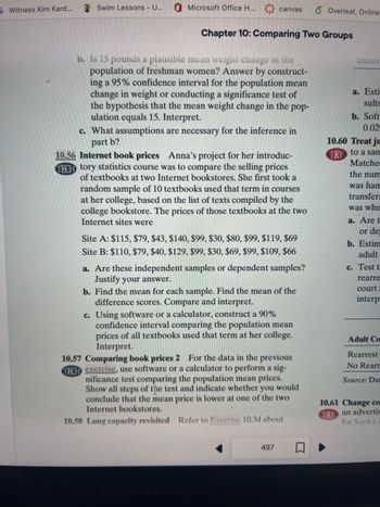 ### Chapter 10: Comparing Two Groups

#### 10.56 Internet Book Prices
Anna's project for her introductory statistics course was to compare the selling prices of textbooks at two Internet bookstores. She first took a random sample of 10 textbooks used that term in courses at her college, based on the list of texts compiled by the college bookstore. The prices of those textbooks at the two Internet sites were:

- **Site A**: $115, $79, $43, $140, $99, $30, $80, $99, $119, $69
- **Site B**: $110, $79, $40, $129, $99, $30, $89, $119, $80, $66

##### Questions:
a. Are these independent samples or dependent samples? Justify your answer.

b. Find the mean for each sample. Find the mean of the difference scores. Compare and interpret.

c. Using software or a calculator, construct a 90% confidence interval comparing the population mean prices of all textbooks used that term at her college. Interpret.

#### 10.57 Comparing Book Prices 2
For the data in the previous exercise, use software or a calculator to perform a significance test comparing the population mean prices. Show all steps of the test and indicate whether you would conclude that the mean price is lower at one of the two Internet bookstores.

#### 10.58 Lung Capacity Revisited
Refer to Exercise 10.34 about lung capacity.

---

This educational content provides a detailed look into comparing groups through sample exercises involving textbook prices from different sources. Students are encouraged to analyze independent and dependent samples, calculate means, and use statistical tools to interpret data and make informed conclusions.