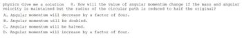 physics Give me a solution 8. How will the value of angular momentum change if the mass and angular
velocity is maintained but the radius of the circular path is reduced to half the original?
A. Angular momentum will decrease by a factor of four.
B. Angular momentum will be doubled.
C. Angular momentum will be halved.
D. Angular momentum will increase by a factor of four.