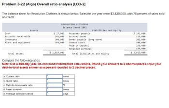 Problem 3-22 (Algo) Overall ratio analysis [LO3-2]
The balance sheet for Revolution Clothiers is shown below. Sales for the year were $3,420,000, with 75 percent of sales sold
on credit.
Assets
Cash
Accounts receivable
Inventory
Plant and equipment
Total asset
REVOLUTION CLOTHIERS
Balance Sheet 20x1
a. Current ratio
b. Quick ratio
c. Debt-to-total-assets ratio
d. Asset turnover
e. Average collection period
$ 27,000
291,000
308,000
393,000
$ 1,019,000
Accounts payable
Accrued taxes
Liabilities and Equity
Bonds payable (long-term)
Common stock
Paid-in capital
Retained earnings
Total liabilities and
times
times
%6
times
days
uity
Compute the following ratios:
Note: Use a 360-day year. Do not round Intermediate calculations. Round your answers to 2 decimal places. Input your
debt-to-total assets answer as a percent rounded to 2 decimal places.
$ 293,000
125,000
201,000
100,000
150,000
150,000
$ 1,019,000