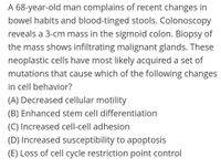 A 68-year-old man complains of recent changes in
bowel habits and blood-tinged stools. Colonoscopy
reveals a 3-cm mass in the sigmoid colon. Biopsy of
the mass shows infiltrating malignant glands. These
neoplastic cells have most likely acquired a set of
mutations that cause which of the following changes
in cell behavior?
(A) Decreased cellular motility
(B) Enhanced stem cell differentiation
(C) Increased cell-cell adhesion
(D) Increased susceptibility to apoptosis
(E) Loss of cell cycle restriction point control
