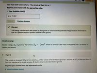 **Work Done on a Tomato and Its Kinetic Energy**

**Problem Statement:**
How much work is done when a 115 g tomato is lifted 10.0 m?

**Solution Approach:**
Express your answer with the appropriate units.

**Given Solution:**
\[ w = 11.3 \, \text{J} \]

**Explanation:**
The energy transferred to the tomato by doing work on it increases its potential energy because the tomato is now at a greater height or position relative to the ground.

**Kinetic Energy:**

Kinetic energy, \( E_k \), is given by the formula:
\[ E_k = \frac{1}{2} m v^2 \]
where:
- \( m \) is mass in kilograms,
- \( v \) is velocity in meters per second.

**Part B:**
The tomato is dropped. What is the velocity, \( v \), of the tomato when it hits the ground? Assume 86.2% of the work done in Part A is transferred to kinetic energy, \( E \), by the time the tomato hits the ground.

**Instructions:**
Express your answer with the appropriate units.

**Hint:**
View available hints for further assistance.