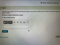 ### Problem Statement:

#### Part A

The goose has a mass of 18.6 lb (pounds) and is flying at 9.40 miles/h (miles per hour). What is the kinetic energy of the goose in joules?

Enter your answer numerically in joules.

[View Available Hint(s)]

---

#### Answer Submission:

(To be filled in the box below)

Submit

#### Additional Notes:

- The prompt contains a simple text box for the answer.
- There are functional buttons, as follows:
  - A button with a square root and a fraction symbol, indicating a mathematical input.
  - A button with Greek letters, indicating special characters.
  - Navigation and resetting buttons for moving back, reloading, or accessing an on-screen keyboard.
  - A question mark button likely linked to help or hints.
  
- To the bottom right of the answer submission area, there is a "Next" button for proceeding after submission.
  
This problem pertains to the calculation of kinetic energy, which can be approached by first converting the given units to SI units (kilograms for mass and meters per second for velocity).