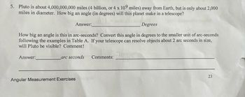 5. Pluto is about 4,000,000,000 miles (4 billion, or 4 x 109 miles) away from Earth, but is only about 2,000
miles in diameter. How big an angle (in degrees) will this planet make in a telescope?
Degrees
How big an angle is this in arc-seconds? Convert this angle in degrees to the smaller unit of arc-seconds
following the examples in Table A. If your telescope can resolve objects about 2 arc seconds in size,
will Pluto be visible? Comment!
Answer:
Answer:
arc seconds
Angular Measurement Exercises
Comments:
23