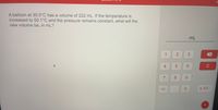 A balloon at 30.0°C has a volume of 222 mL. If the temperature is
increased to 50.1°C and the pressure remains constant, what will the
new volume be, in mL?
mL
1
3
C
7
8.
9.
+/-
x 100
%S4
2]
