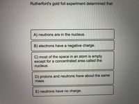 Rutherford's gold foil experiment determined that
A) neutrons are in the nucleus.
B) electrons have a negative charge.
C) most of the space in an atom is empty
except for a concentrated area called the
nucleus.
D) protons and neutrons have about the same
mass.
E) neutrons have no charge.
