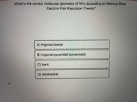 What is the correct molecular geometry of NH3 according to Valence Shell
Electron Pair Repulsion Theory?
A) trigonal planar
B) trigonal pyramidal (pyramidal)
C) bent
D) tetrahedral
