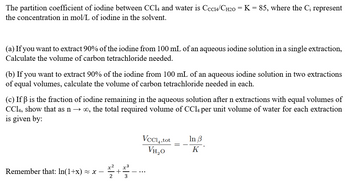 The partition coefficient of iodine between CCl4 and water is Сcc14/CH₂0 = K = 85, where the C₁ represent
the concentration in mol/L of iodine in the solvent.
(a) If you want to extract 90% of the iodine from 100 mL of an aqueous iodine solution in a single extraction,
Calculate the volume of carbon tetrachloride needed.
(b) If you want to extract 90% of the iodine from 100 mL of an aqueous iodine solution in two extractions
of equal volumes, calculate the volume of carbon tetrachloride needed in each.
(c) If ß is the fraction of iodine remaining in the aqueous solution after n extractions with equal volumes of
CC14, show that as n→ ∞, the total required volume of CCl4 per unit volume of water for each extraction
is given by:
Remember that: ln(1+x) ≈ x
2
VCC4,tot
VH₂0
+
몰....
3
In 3
K