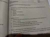nstruction: Encircle the letter of your choice.
The transaction
Name
Date
Score
1.
The process of subtotaling both sides of an account and recording the amount on
that side is known as
footing.
b. taking a trial balance.
a.
c. posting.
d. balancing the accounts.
2. Posting involves
a. transferring information from the income statement to the statement of
owner's equity.
ld be
b. transferring information from ledger to the journal.
transferring information from the ledger to the balance sheet.
d. transferring information from the journal to the ledger.
С.
3. Which of the following is true concerning posting?
a.
The date of the transaction should be written in the account's Date column
The page number of the journal should be written in the Post. Ref. column
the
b.
unt
he transaction should be recorded in either the debit or
