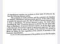 A manufacturer markets two products to three types of customers. He
has the following discount policy:
The products are bulbs and fans, and the customers are classified
as retailers, distributors and government agencies. If the order is from
a retailer for amounts up to Rs. 500, he allows 5 percent discount. If it
is from a distributor, 7.5 percent discount is given. On retail orders
exceeding Rs. 500, 7.5 percent discount is allowed. For the same order
from a distributor, 10 percent discount is given. In all the above cases
a flat discount of 6 percent is given to government agencies. The above
policies apply only to orders for bulbs. A flat discount of 5 percent is
given on orders for fans regardless of the amount of purchase or the
customer classification.
Analvzing the word statement of the problem we see that the action,
