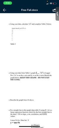 7:11
Free Fall.docx
3) Using your data, calculate ½t? and complete Table 2 below.
Height Fallen d, (m) ½t? (s')
15
13
11
3
Table 2
4) Using your data from Table 2, graph dy vs. ½t² in Logger
Pro. (½t is on the x-axis and d, is on the y-axis) Sketch the
graph below. (KEEP THIS GRAPH – DO NOT EXIT
OR CLOSE)
5) Describe the graph from #4 above.
6) Fit a straight line to this graph (data table 2) using R= (it is a
linear regression function which fits the best straight line to
the data). Fill in slope, y-int, correlation, and RMSE
values.
Linear Fit for: Data Set | Y
y = mx+b
m (Slope):
b (Yantercent):

