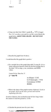 1.19
1.02
0.84
Table 2
4) Using your data from Table 2, graph d, vs. ½t² in Logger
Pro. (½t is on the x-axis and d, is on the y-axis) Sketch the
graph below. (KEEP THIS GRAPH – DO NOT EXIT
OR CLOSE)
5) Describe the graph from #4 above.
I would describe this graph that is positive
6) Fit a straight line to this graph (data table 2) using R= (it is a
linear regression function which fits the best straight line to
the data). Fill in slope, y-int, correlation, and RMSE
values.
Linear Fit for: Data Set | Y
y = mx+b
m (Slope): 12.02
b (Y-Intercept): -7.916
Correlation: 0.9983
RMSE:
7) What is the slope of this graph in terms of physics? (Look at
the graph, check out the units, go back and read the
beginning of the lab.)
In terms of physics, the acceleration rate for how long it takes
the cannon to reach the ground is, 12.02s
8) Calculate the percent error for your value.
% error = I2.v T EA T00
anm
