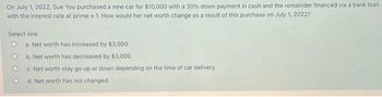 On July 1, 2022, Sue You purchased a new car for $10,000 with a 30% down payment in cash and the remainder financed via a bank loan
with the interest rate at prime + 1. How would her net worth change as a result of this purchase on July 1, 2022?
Select one:
a. Net worth has increased by $3,000.
b. Net worth has decreased by $3,000.
c. Net worth may go up or down depending on the time of car delivery.
d. Net worth has not changed.