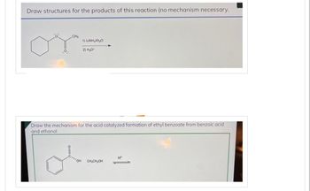 Draw structures for the products of this reaction (no mechanism necessary.
O
CH₂
1) LIAIH/E₂O
2) H₂O+
Draw the mechanism for the acid catalyzed formation of ethyl benzoate from benzoic acid
and ethanol
o=
'OH CH₂CH₂OH
H*