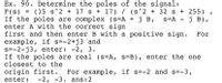 Ex. 90. Determine the poles of the signal:
F(s) = (15 s^2 + 17 s + 17) / (s^2 + 32 s + 255)
If the poles are complex (s=A +j B,
enter A with the correct sign
first and then enter B with a positive sign.
example, if s=-2+j3 and
s=-2-j3, enter: -2, 3.
If the poles are real (s=A, s=B), enter the one
closest to the
s=A
ј в),
origin first.
For example, if s=-2 and s=-3,
enter:
-2, -3. аns:2
