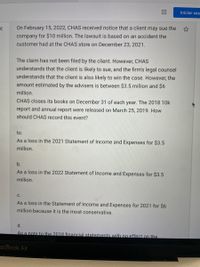 Iniciar ses
On February 15, 2022, CHAS received notice that a client may sue the ☆
company for $10 million. The lawsuit is based on an accident the
customer had at the CHAS store on December 23, 2021.
The claim has not been filed by the client. However, CHAS
understands that the client is likely to sue, and the firm's legal counsel
understands that the client is also likely to win the case. However, the
amount estimated by the advisers is between $3.5 million and $6
million.
CHAS closes its books on December 31 of each year. The 2018 10k
report and annual report were released on March 25, 2019. How
should CHAS record this event?
to.
As a loss in the 2021 Statement of Income and Expenses for $3.5
million.
b.
As a loss in the 2022 Statement of Income and Expenses for $3.5
million.
С.
As a loss in the Statement of Income and Expenses for 2021 for $6
million because it is the most conservative.
d.
As a note to the 2018 financial statements with no effect on the
acBook Air
