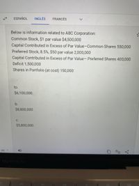 ESPAÑOL
INGLÉS
FRANCÉS
Below is information related to ABC Corporation:
Common Stock, $1 par value $4,500,000
Capital Contributed in Excess of Par Value-Common Shares 550,000
Preferred Stock, 8.5%, $50 par value 2,000,000
Capital Contributed in Excess of Par Value- Preferred Shares 400,000
Deficit 1,500,000
Shares in Portfolio (at cost) 150,000
to.
$6,100,000.
b.
$8,800,000.
C.
$5,800,000.
MacBook Air
DII
PP
V.
