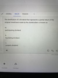 ESPAÑOL
INGLÉS
FRANCÉS
The distribution of a dividend that represents a partial return of the
original investment made by the shareholders is known as
to.
participating dividend.
b.
liquidating dividend.
C.
property dividend.
Enviar comenta
Guardado
Contribuir
MacBook Ai
