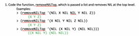 1. Code the function, removeNILTop, which is passed a list and removes NIL at the top level.
Examples:
> (removeNILTop '(NIL X NIL NIL Y NIL Z))
(X Y Z)
> (removeNILTop '(X NIL Y NIL Z NIL))
(X Y Z)
> (removeNILTop '(NIL (X NIL Y) (NIL NIL)))
((X NIL Y) (NIL NIL))
