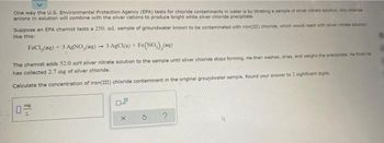 One way the U.S. Environmental Protection Agency (EPA) tests for chloride contaminants in water is by titrating a sample of silver nitrate solution. Any chande
anions in solution will combine with the silver cations to produce bright white silver chloride precipitate
Suppose an EPA chemist tests a 250. ml. sample of groundwater known to be contaminated with iron(III) chloride, which would react with silver nitrate solution
like this:
FeCl₂(aq) + 3 AgNO,(aq) → 3 AgCl(s) + Fe(NO), (aq)
The chemist adds 52.0 mM silver nitrate solution to the sample until silver chloride stops forming. He then washes, dries, and weighs the precipitats. He finds he
has collected 2.7 mg of silver chloride.
Calculate the concentration of iron(III) chloride contaminant in the original groundwater sample. Round your answer to 2 sighficant digits.
0
mg
L