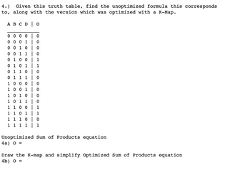 4.)
Given this truth table, find the unoptimized formula this corresponds
to, along with the version which was optimized with a K-Map.
A B C D O
0
0
0 0 0 0
0 0 0 1
0 0 1 0
0
0 0 1 1
0
0 1 0 0
1
0 1 0 1
1
0 1 1 0 | 0
0 1 1 1
0
1 0 0 0
0
1 0 0 1
0
1 0 1 0
0
1 0 1 1
0
1 1 0 0
1
1 1 0 1
1
1 1 1 0
0
1 1
1 1 | 1
Unoptimized Sum of Products equation
4a) 0 =
Draw the K-map and simplify Optimized Sum of Products equation
4b) 0 =