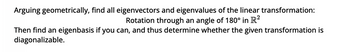 Arguing geometrically, find all eigenvectors and eigenvalues of the linear transformation:
Rotation through an angle of 180° in R²
Then find an eigenbasis if you can, and thus determine whether the given transformation is
diagonalizable.