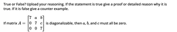 True or False? Upload your reasoning. If the statement is true give a proof or detailed reason why it is
true. If it is false give a counter example.
If matrix A
=
[7 a b
0 7 cis diagonalizable, then a, b, and c must all be zero.
07